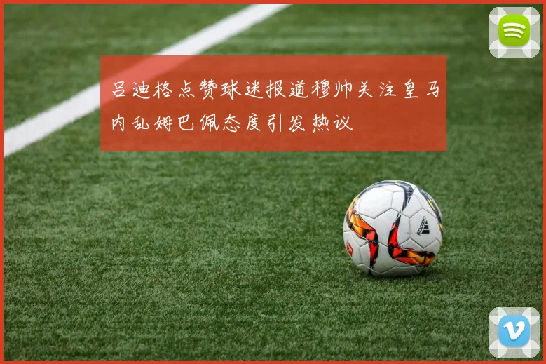 吕迪格点赞球迷报道穆帅关注皇马内乱姆巴佩态度引发热议