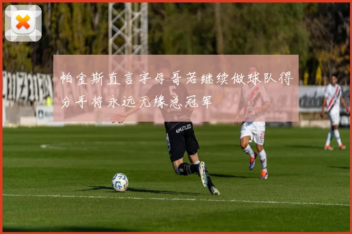 帕金斯直言字母哥若继续做球队得分手将永远无缘总冠军