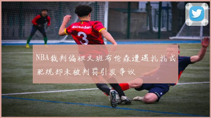 NBA裁判偏袒文班布伦森遭遇扎扎式犯规却未被判罚引发争议