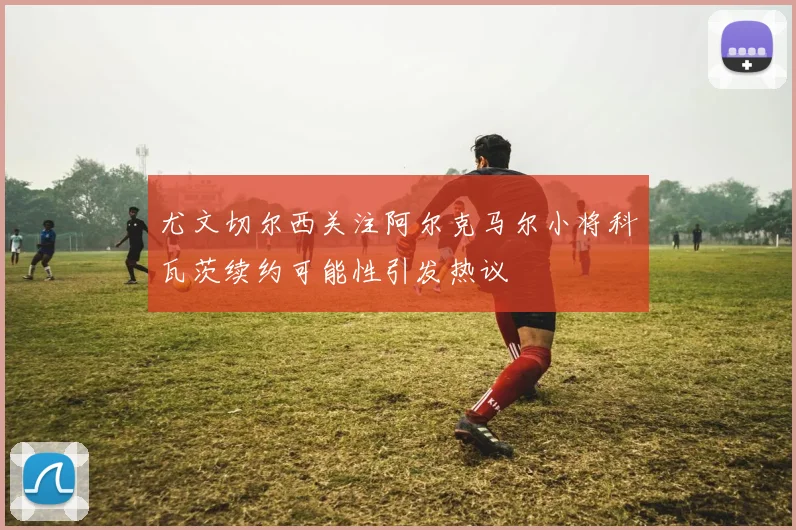 尤文切尔西关注阿尔克马尔小将科瓦茨续约可能性引发热议