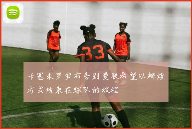 卡塞米罗宣布告别曼联希望以辉煌方式结束在球队的旅程
