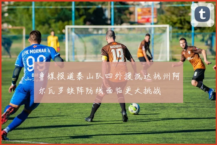 鲁媒报道泰山队四外援抵达杭州阿尔瓦罗缺阵防线面临更大挑战