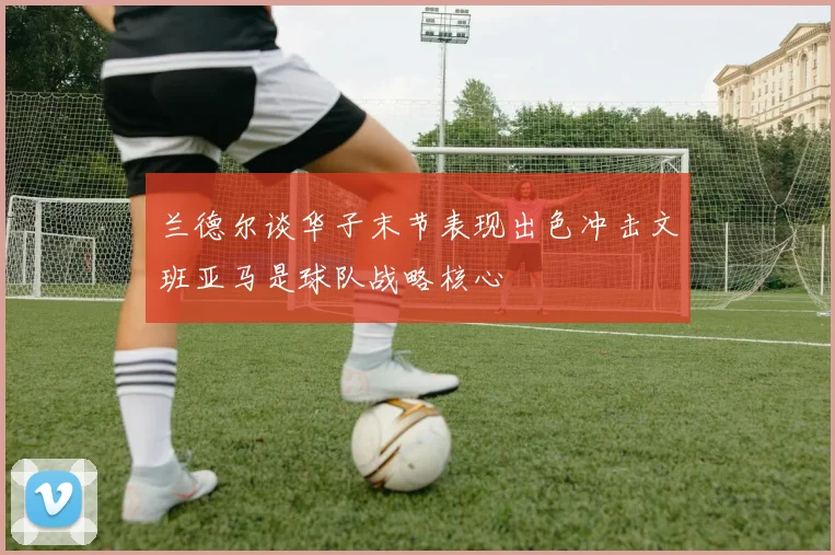 兰德尔谈华子末节表现出色冲击文班亚马是球队战略核心
