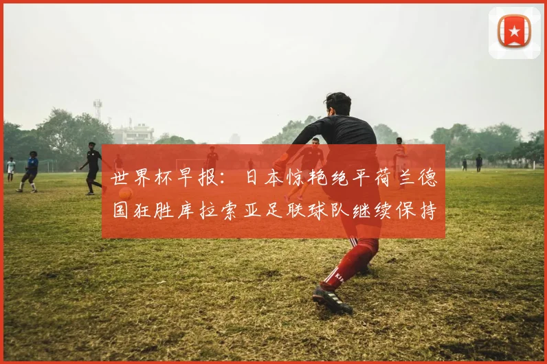 世界杯早报：日本惊艳绝平荷兰德国狂胜库拉索亚足联球队继续保持不败