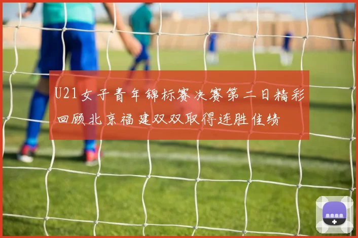 U21女子青年锦标赛决赛第二日精彩回顾北京福建双双取得连胜佳绩