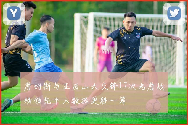 詹姆斯与亚历山大交锋17次老詹战绩领先个人数据更胜一筹