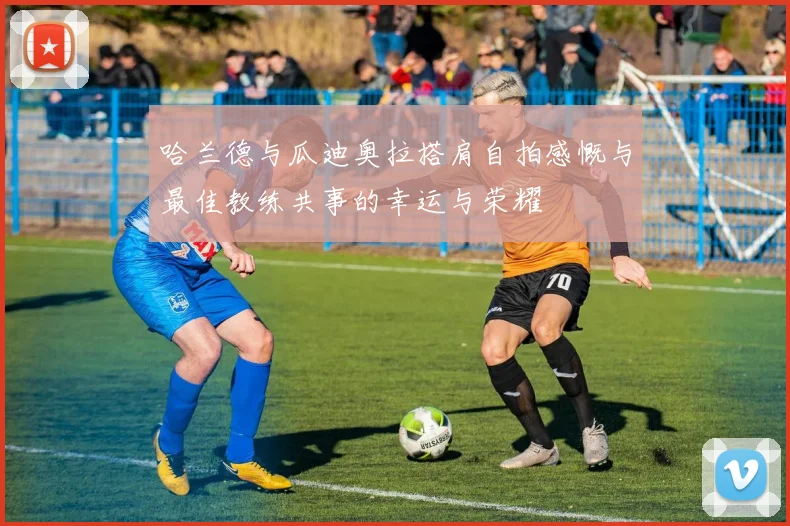 哈兰德与瓜迪奥拉搭肩自拍感慨与最佳教练共事的幸运与荣耀