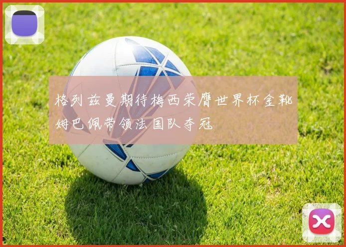 格列兹曼期待梅西荣膺世界杯金靴姆巴佩带领法国队夺冠