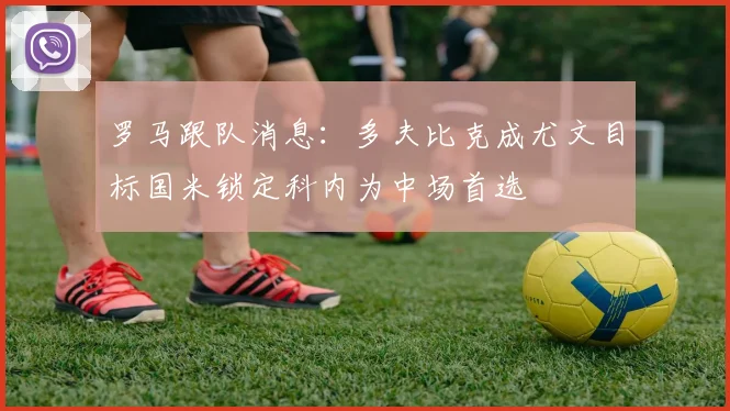 罗马跟队消息：多夫比克成尤文目标国米锁定科内为中场首选